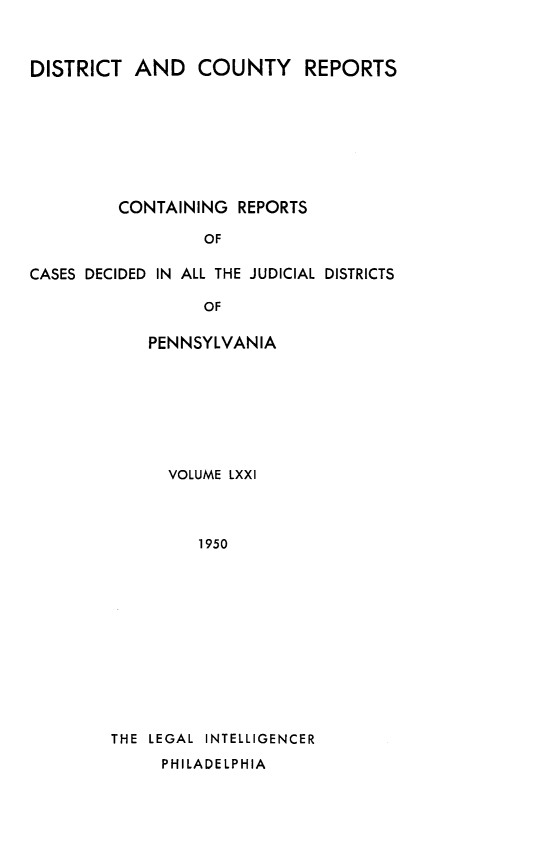 handle is hein.statereports/jducinpe0071 and id is 1 raw text is: ï»¿DISTRICT AND COUNTY REPORTS
CONTAINING REPORTS
OF
CASES DECIDED IN ALL THE JUDICIAL DISTRICTS
OF

PENNSYLVANIA
VOLUME LXXI
1950
THE LEGAL INTELLIGENCER
PHILADELPHIA


