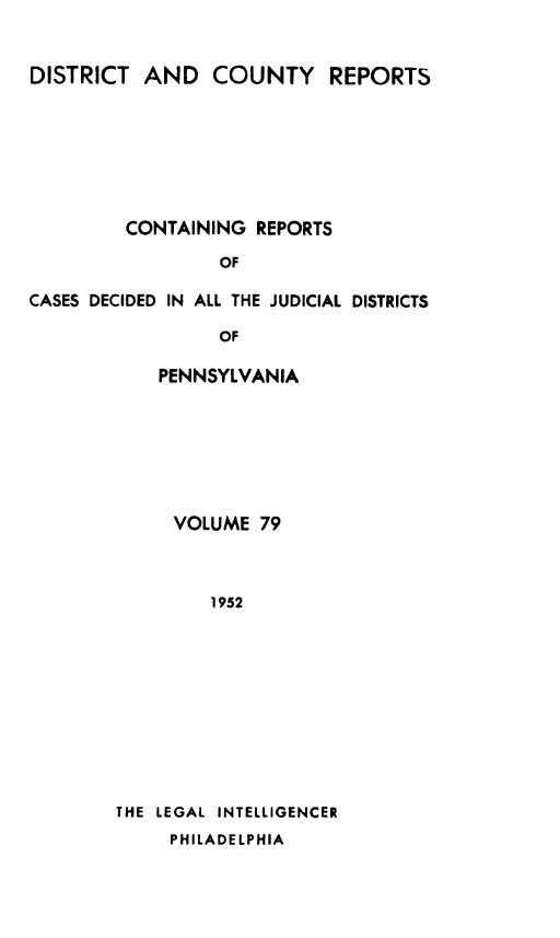 handle is hein.statereports/jducinpe0079 and id is 1 raw text is: ï»¿DISTRICT AND COUNTY REPORTS
CONTAINING REPORTS
OF
CASES DECIDED IN ALL THE JUDICIAL DISTRICTS
OF

PENNSYLVANIA
VOLUME 79
1952
THE LEGAL INTELLIGENCER
PHILADELPHIA


