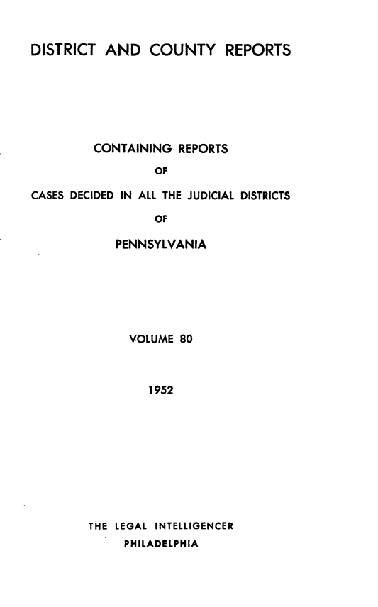 handle is hein.statereports/jducinpe0080 and id is 1 raw text is: ï»¿DISTRICT AND COUNTY REPORTS
CONTAINING REPORTS
OF
CASES DECIDED IN ALL THE JUDICIAL DISTRICTS
OF

PENNSYLVANIA
VOLUME 80
1952
THE LEGAL INTELLIGENCER
PHILADELPHIA


