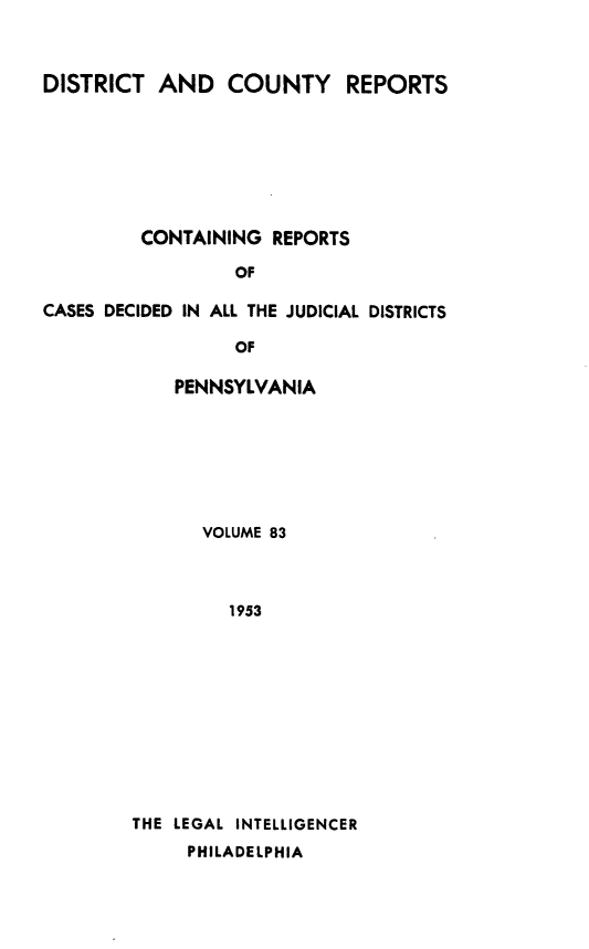 handle is hein.statereports/jducinpe0083 and id is 1 raw text is: ï»¿DISTRICT AND COUNTY REPORTS
CONTAINING REPORTS
OF
CASES DECIDED IN ALL THE JUDICIAL DISTRICTS
OF

PENNSYLVANIA
VOLUME 83
1953
THE LEGAL INTELLIGENCER
PHILADELPHIA


