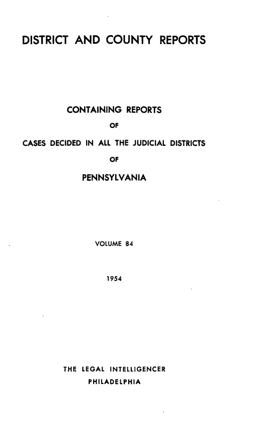 handle is hein.statereports/jducinpe0084 and id is 1 raw text is: ï»¿DISTRICT AND COUNTY REPORTS
CONTAINING REPORTS
OF
CASES DECIDED IN ALL THE JUDICIAL DISTRICTS
OF

PENNSYLVANIA
VOLUME 84
1954
THE LEGAL INTELLIGENCER
PHILADELPHIA


