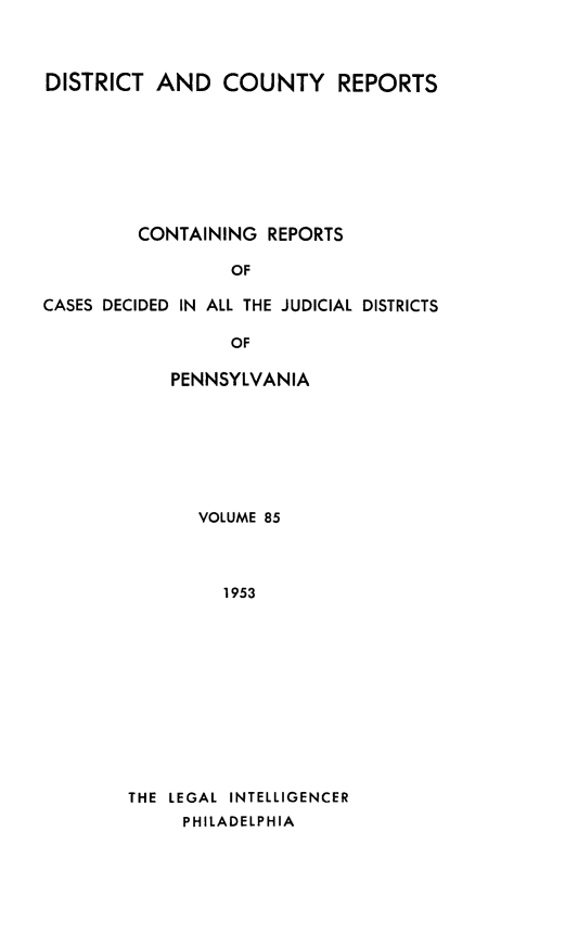 handle is hein.statereports/jducinpe0085 and id is 1 raw text is: ï»¿DISTRICT AND COUNTY REPORTS
CONTAINING REPORTS
OF
CASES DECIDED IN ALL THE JUDICIAL DISTRICTS
OF

PENNSYLVANIA
VOLUME 85
1953
THE LEGAL INTELLIGENCER
PHILADELPHIA


