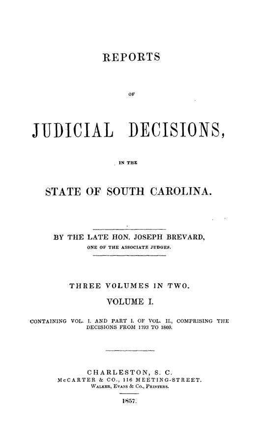handle is hein.statereports/juddecsc0001 and id is 1 raw text is: REPORTS
OF
JUDICIAL         DECISIONS,
IN THE
STATE OF SOUTH CAROLINA.
BY THE LATE HON. JOSEPH BREVARD.,
ONE OF THE ASSOCIATE JUDGES.
THREE VOLUMES IN TWO.
VOLUME I.

CONTAINING

VOL. 1. AND PART I. OF VOL. II., COMPRISING THE
DECISIONS FROM 1793 TO 1809.

CHARLESTON, S. C.
McCARTER & CO., 116 MEETING-STREET.
WALKER, EVANS & Co., PRINTERS.
1857.


