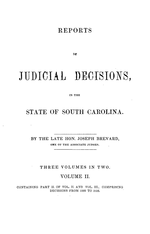handle is hein.statereports/juddecsc0002 and id is 1 raw text is: REPORTS
br
JUDICIAL           DECISIONS,
IN THE
STATE OF SOUTH CAROLINA.
BY THE LATE HON. JOSEPH BREVARD,
ONE OF THE ASSOCIATE JUDGES.
THREE VOLUMES IN TWO.
VOLUME II.
CONTAINING PART II. OF VOL. II. AND VOL. III., COMPRISING
DECISIONS FROM 1809 TO 116.


