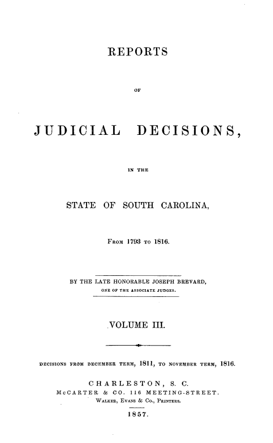 handle is hein.statereports/juddecsc0003 and id is 1 raw text is: REPORTS
OF
JUDICIAL DECISIONS,
IN THE

STATE    OF  SOUTH    CAROLINA,
FROM 1793 TO 1816.

BY THE LATE HONORABLE JOSEPH BREVARD,
ONE OF THE ASSOCIATE JUDGES.

VOLUME III.

DECISIONS FROM DECEMBER TERM  1811, TO NOVEMBER TERM, 1816.
CHARLESTON, S. C.
McCARTER & CO. 116 MEETING-STREET.
WALKER, EvANs & CO., PRINTERS.
1857.



