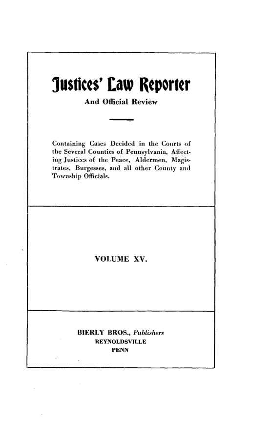 handle is hein.statereports/justlrov0015 and id is 1 raw text is: 










justices' faw Reporter
         And Official Review




Containing Cases Decided in the Courts of
the Several Counties of Pennsylvania, Affect-
ing Justices of the Peace, Aldermen, Magis-
trates, Burgesses, and all other County and
Township Officials.


VOLUME XV.


BIERLY  BROS., Publishers
     REYNOLDSVILLE
         PENN


