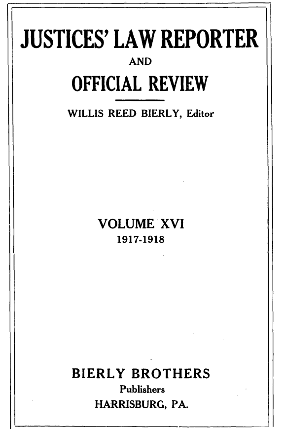 handle is hein.statereports/justlrov0016 and id is 1 raw text is: 


JUSTICES'   LAW   REPORTER
              AND

      OFFICIAL  REVIEW

      WILLIS REED BIERLY, Editor








          VOLUME  XVI
            1917-1918










      BIERLY  BROTHERS
            Publishers
         HARRISBURG, PA.


