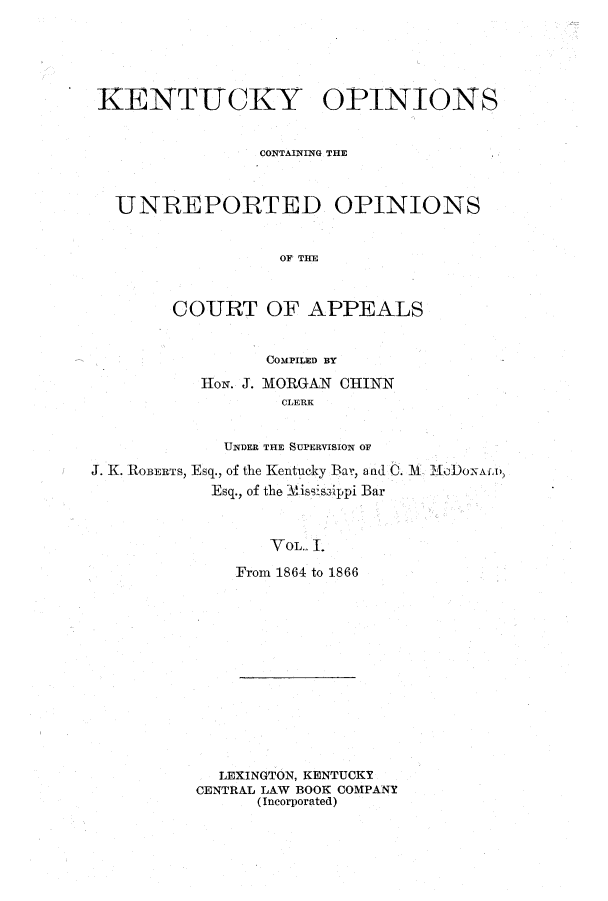 handle is hein.statereports/kentopcro0001 and id is 1 raw text is: KENTUCKY OPINIONS
CONTAINING THE
UNREPORTED OPINIONS
OF TIE
COURT OF APPEALS
COMPILED BY
HoN. J. MORGAN CHINN
CLERK
UNDER THE SUPERVISION OF
J. K. ROBERTS, Esq., of the Kentucky Bar, a ad C. 3l MoDoALD,
Esq., of the Mississippi Bar
YOL.. 1.
From 1864 to 1866

LEXINGTON, KENTUCKY
CENTRAL LAW BOOK COMPANY
(Incorporated)


