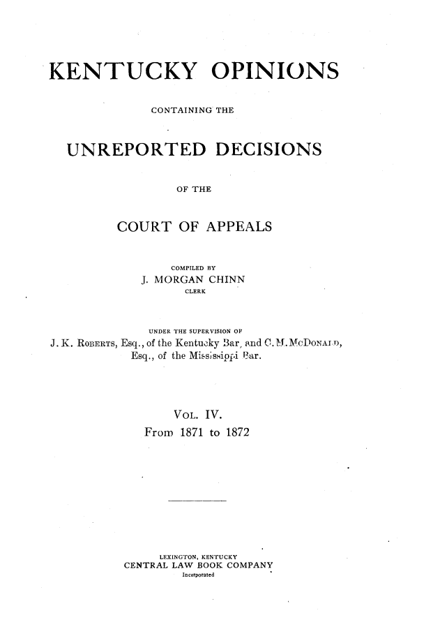 handle is hein.statereports/kentopcro0004 and id is 1 raw text is: KENTUCKY OPINIONS
CONTAINING THE
UNREPORTED DECISIONS
OF THE
COURT OF APPEALS
COMPILED BY
J. MORGAN CHINN
CLERK
UNDER THE SUPERVISION OF
J. K. ROBERTS, Esq., of the Kentucky Bar, and C. A. MCDONALD,
Esq., of the Mississippi Bar.
VOL. IV.
From 1871 to 1872

LEXINGTON, KENTUCKY
CENTRAL LAW BOOK COMPANY
Incorporated


