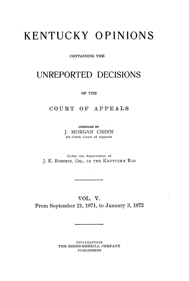 handle is hein.statereports/kentopcro0005 and id is 1 raw text is: KENTUCKY OPINIONS
CONTAINING THE
UNREPORTED DECISIONS
OF THE
COURT OF APPEALS

COMPILED BY
J. MORGAN CHINN
Ex-Clerk Court of Appeals
Under the Supervision of
J. K. ROBERTS, ESQ., OF THE K ENTUCKtY B A

VOL. V.
From September 21, 1871, to

January 3, 1872

INDIANAPOLIS
THE BOBBS-MERRILL COMPANY
PUBLISHERS


