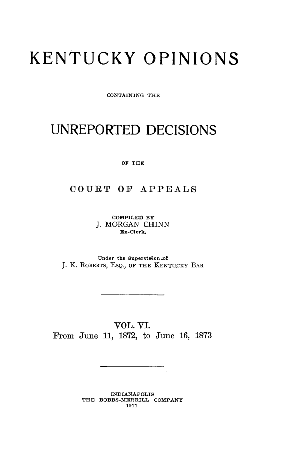 handle is hein.statereports/kentopcro0006 and id is 1 raw text is: KENTUCKY OPINIONS
CONTAINING THE
UNREPORTED DECISIONS
OF THE
COURT OF APPEALS

COMPILED BY
J. MORGAN CHINN
Ex-ClerX.
Under the supervision .or
J. K. ROBERTS, ESQ., OF THE KENTUCKY BAR

VOL. VI.
From June 11, 1872, to

June 16, 1873

INDIANAPOLIS
THE BOBBS-MERRILL COMPANY
1911


