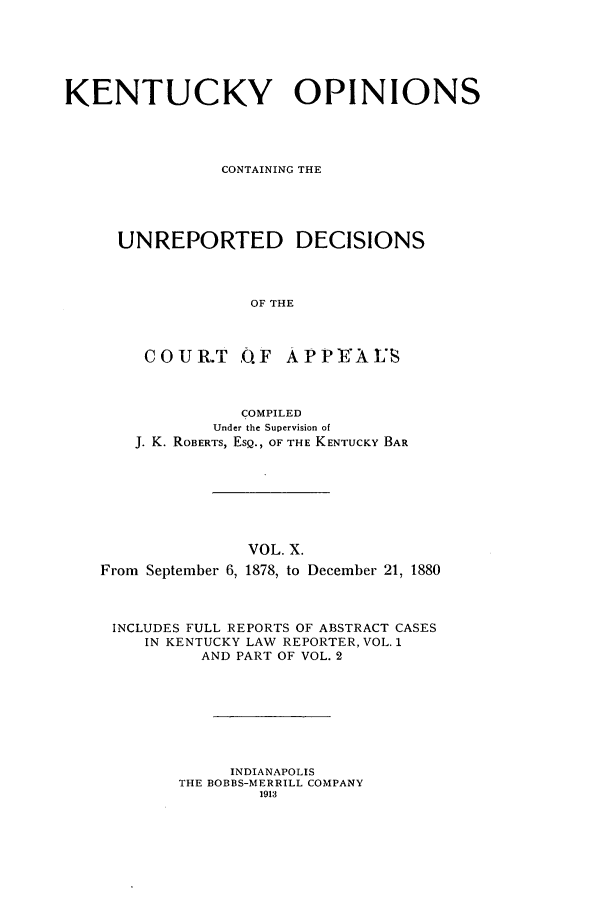 handle is hein.statereports/kentopcro0010 and id is 1 raw text is: KENTUCKY OPINIONS
CONTAINING THE
UNREPORTED DECISIONS
OF THE
COUR.T .O.F      APPAJI'S
COMPILED
Under the Supervision of
J. K. ROBERTS, ESQ., OF THE KENTUCKY BAR
VOL. X.
From September 6, 1878, to December 21, 1880
INCLUDES FULL REPORTS OF ABSTRACT CASES
IN KENTUCKY LAW REPORTER, VOL. 1
AND PART OF VOL. 2
INDIANAPOLIS
THE BOBBS-MERRILL COMPANY
1913


