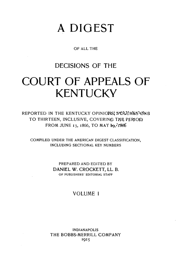 handle is hein.statereports/kentopcro0014 and id is 1 raw text is: A DIGEST
OF ALL THE
DECISIONS OF THE
COURT OF APPEALS OF
KENTUCKY
REPORTED IN THE KENTUCKY OPINIONSOStMf4B
TO THIRTEEN, INCLUSIVE, COVERING ThE PERIOO
FROM JUNE 13, 1866, TO MAY  9,*f88
COMPILED UNDER THE AMERICAN DIGEST CLASSIFICATION,
INCLUDING SECTIONAL KEY NUMBERS
PREPARED AND EDITED BY
DANIEL W. CROCKETT, LL. B.
OF PUBLISHERS' EDITORIAL STAFF
VOLUME 1
INDIANAPOLIS
THE BOBBS-MERRILL COMPANY
1915


