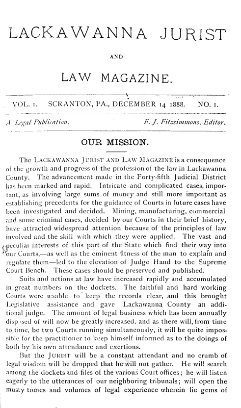 handle is hein.statereports/lackwj0001 and id is 1 raw text is: 



  LACKAWANNA JURIST

                              AND


                 LAW MAGAZINE.


   VOL.  i.  SCRANTON, PA., DECEMBER 14 1888.         NO.  i.

 A  Lgd  Publication.                  F. J. Filtsimmons, Editor.

                      OUR MISSION.

     The LACKAWANNA   JURIST AND LAW  MAGAZINE  is a consequence
 of the growth and progress of the profession of the law in Lackawanna
 County.  The advancement made  in the Forty-fifth Judicial District
 has been marked and rapid. Intricate and complicated cases, impor-
 tant, as involving large sums of money and still more important as
 establishing precedents for the guidance of Courts in future cases have
 been investigated and decided. Mining, manufacturing, commercial
 and some criminal cases, decided by our Courts in their brief- history,
 have attracted widespread attention because of the principles of law
 involved and the skill with which they were applied. The vast and
,peculiar interests of this part of the State which find their way into
`our Courts,-as well as the eminent fitness of the man to explain and
regulate them-led to the elevation of Judge land to the Supreme
Court  Bench. These cases should be preserved and published.
     Suits and actions at law have increased rapidly and accumulated
 in great numbers on the dockets. The faithful and hard working
 Courts were unable to keep  the records clear, and this brought
 Legislative assistance and gave  Lackawanna  County  an  addi-
 tional judge. The amount of legal business which has been annually
 disp sed of will now be greatly increased, and as there will, from time
 to time, be two Courts running simultaneously, it will be quite impos-
 sible for the practitioner to keep himself informed as to the doings of
 both by his own attendance and exertions.
     But the JURisT will be a constant attendant and no crumb of
 legal wisdom will be dropped that helhill not gather. He will search
 among the dockets and files of the various Court offices; he will listen
 eagerly to the utterances of our neighboring tribunals; will open the
 musty tomes and volumes  of legal experience wherein lie gems of


