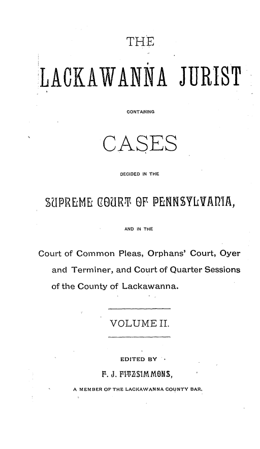 handle is hein.statereports/lackwj0002 and id is 1 raw text is: 



                THE



LACKAWANNA JURIST


                CONTAINING



            CASES

               DECIDED IN THE


 SUPREME   COURT OF PENNSYLVADIA,

               AND IN THE


Court of Common Pleas, Orphans' Court, Oyer

   and Terminer, and Court of Quarter Sessions

   of the County of Lackawanna.



             VOLUME  II.



               EDITED BY
           F. J. FlHSIMMONS,
      A MEMBER OF THE LACKAWANNA COUNTY BAR.



