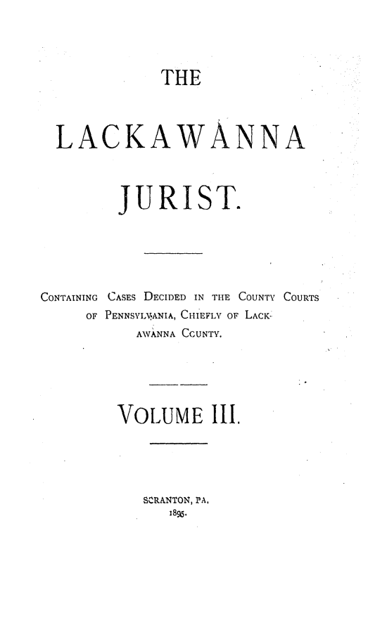 handle is hein.statereports/lackwj0003 and id is 1 raw text is: 




THE


  LACKAWANNA




         JURIST.






CONTAINING CASES DECIDED IN THE COUNTY COURTS
     OF PENNSVLVANIA, CHIEFLY OF LACK
           AWANNA CCUNTY.






        VOLUME III.





           SCRANTON, PA,
              189.


