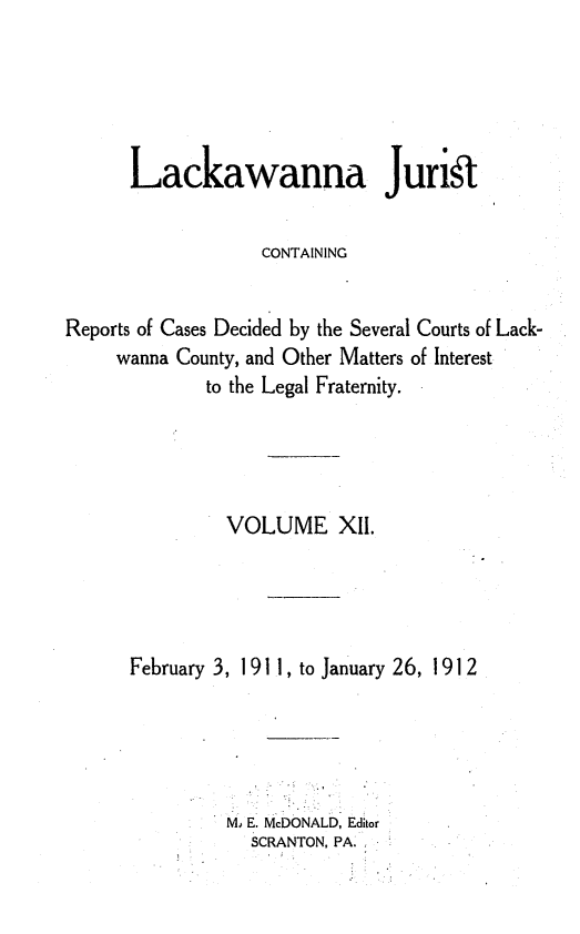handle is hein.statereports/lackwj0012 and id is 1 raw text is: 





      Lackawanna Jurik


                   CONTAINING


Reports of Cases Decided by the Several Courts of Lack-
     wanna County, and Other Matters of Interest
             to the Legal Fraternity.




               VOLUME XII.




      February 3, 1 91 1, to January 26, 191 2





               Mo E. McDONALD, Editor
                  SCRANTON, PA.


