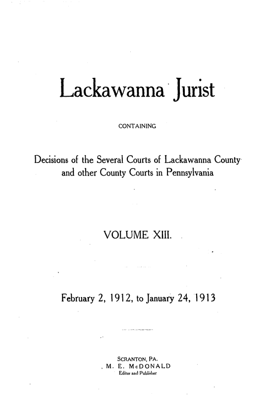 handle is hein.statereports/lackwj0013 and id is 1 raw text is: 






      Lackawanna Jurist


                   CONTAINING


Decisions of the Several Courts of Lackawanna County
      and other County Courts in Pennsylvania





               VOLUME XIll.





      February 2, 1912, to January 24, 1913




                  SCRANTON, PA.
                M. E. McDONALD
                   Editor and Publisher


