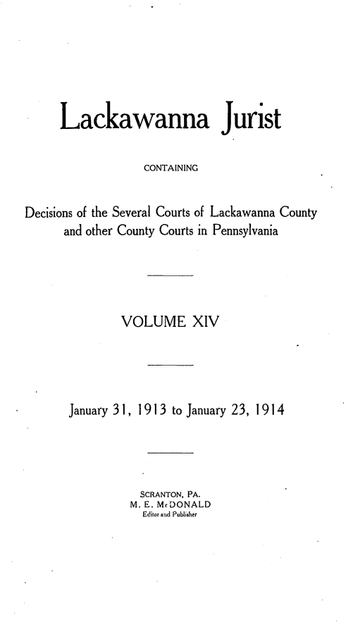 handle is hein.statereports/lackwj0014 and id is 1 raw text is: 






     Lackawanna Jurist

                  CONTAINING


Decisions of the Several Courts of Lackawanna County
      and other County Courts in Pennsylvania





               VOLUME XIV





       January 31, 1913 to January 23, 1914




                  SCRANTON, PA.
                M. E. Mr DONALD
                  Editor and Publisher


