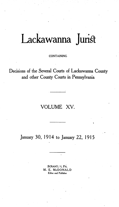 handle is hein.statereports/lackwj0015 and id is 1 raw text is: 






      Lackawanna Juris

                  CONTAINING


Decisions of the Several Courts of Lackawanna County
      and other County Courts in Pennsylvania




               VOLUME XV.





     January 30, 1914 to January 22, 1915




                  SCRANTC '4. PA.
                M. E. McDONALD
                  Editor and Publisher


