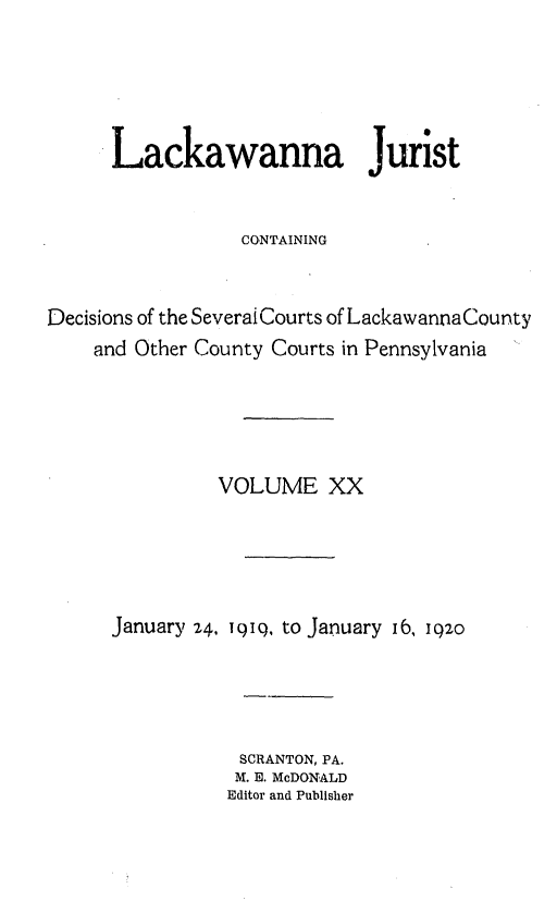 handle is hein.statereports/lackwj0020 and id is 1 raw text is: 





      Lackawanna Jurist


                  CONTAINING


Decisions of the Severai Courts of Lackawanna County
    and Other County Courts in Pennsylvania





               VOLUME XX





      January 24, 19io, to January 16, 1q20





                 SCRANTON, PA.
                 M. E. McDONALD
                 Editor and Publisher


