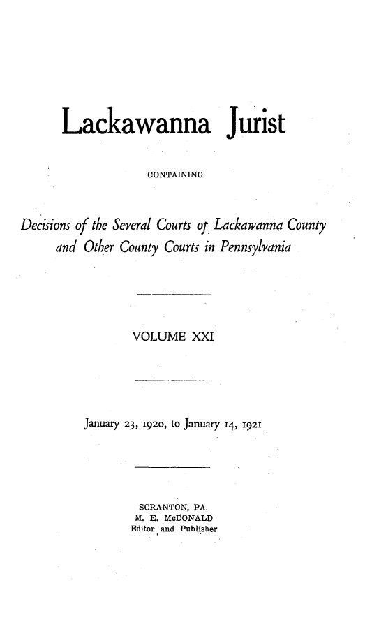 handle is hein.statereports/lackwj0021 and id is 1 raw text is: 








      Lackawanna Jurist


                    CONTAINING



Decisions of the Several Courts of Lackawanna County

     and  Other County Courts in Pennsylvania


VOLUME   XXI


January 23, 1920, to January 14, 1921





         SCRANTON, PA.
         M. E. McDONALD
       Editor and Publisher


