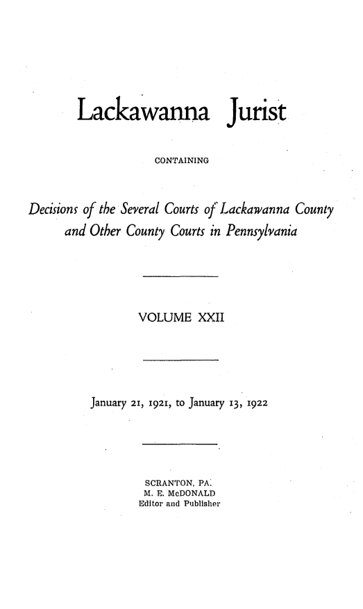 handle is hein.statereports/lackwj0022 and id is 1 raw text is: 







        Lackawanna Jurist


                    CONTAINING



Decisions of the Several Courts of Lackawanna County

      and Other County Courts in Pennsylvania






                 VOLUME XXII






          January 21, 1921, to January 13, 1922


SCRANTON, PA.
M. E. McDONALD
Editor and Publisher


