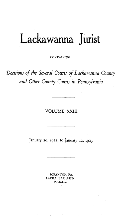 handle is hein.statereports/lackwj0023 and id is 1 raw text is: 







      Lackawanna Jurist


                   CONTAINING



Decisions of the Several Courts of Lackawanna County

      and Other County Courts in Pennsylvania






                 VOLUME   XXIII






          January 20, 1922, to January 12, 1923


  SCRANTON, PA.
LACKA. BAR ASS'N
    Publishers


