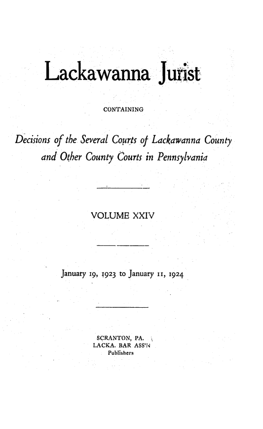 handle is hein.statereports/lackwj0024 and id is 1 raw text is: 






       Lackawanna Jurist


                   CONTAINING


Decisions of the Several Courts of Lackawanna County

      and Other County Courts in Pennsylvania





                 VOLUME   XXIV





          January 19, z923 to January i1, 1924


SCRANTON, PA.
LACKA. BAR ASS'IN
   Publishers


