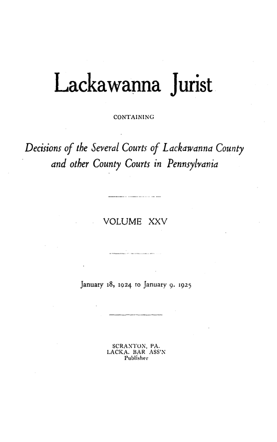 handle is hein.statereports/lackwj0025 and id is 1 raw text is: 









      Lackawanna Jurist


                   CONTAINING



Decisions of the Several Courts of Lackawanna County

      and other County Courts in Pennsylvania






                 VOLUME XXV







            January 18, 1024 ro January 9. 1925






                   SCRANTON, PA.
                   LACKA. BAR ASS'N
                      Publisher


