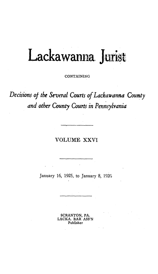 handle is hein.statereports/lackwj0026 and id is 1 raw text is: 









       Lackawama Jaris


                   CONTAINING



Decisions of the Several Courts of Lackawanna County

      and other County Courts in Pennsylvania





                VOLUME XXVI






          January 16, 1925, to January 8, 1926






                  SCRANTON, PA.
                  LACKA. BAR ASS'N
                    Publisher


