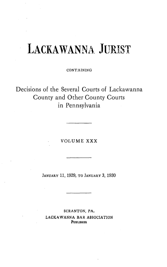 handle is hein.statereports/lackwj0030 and id is 1 raw text is: 








    LACKAWANNA JURIST


                CONTAINING



Decisions of the Several Courts of Lackawanna
      County and Other County Courts
              in Pennsylvania






              VOLUME   XXX






        JANUARY 11, 1929, TO JANUARY 3, 1930






               SCRANTON, PA.
          LACKAWANNA BAR ASSOCIATION
                  PUBLISHER


