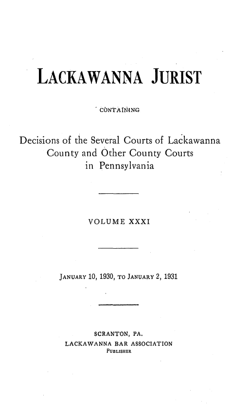 handle is hein.statereports/lackwj0031 and id is 1 raw text is: 








    LACKAWANNA JURIST


                CONt A INING



Decisions of the Several Courts of Lackawanna
     County  and Other County Courts
             in Pennsylvania






             VOLUME   XXXI






        JANUARY 10, 1930, TO JANUARY 2, 1931






               SCRANTON, PA.
         LACKAWANNA BAR ASSOCIATION
                 PUBLISHER


