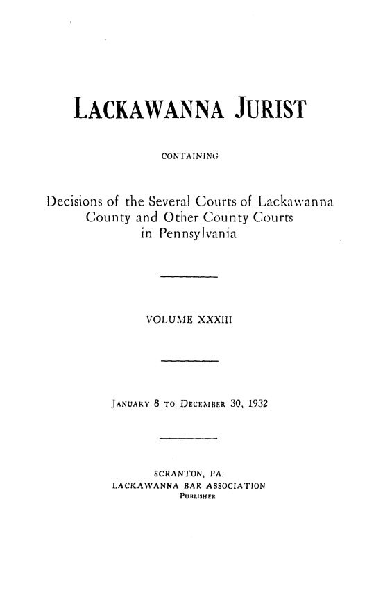 handle is hein.statereports/lackwj0033 and id is 1 raw text is: 








    LACKAWANNA JURIST


                CON'AINING



Decisions of the Several Courts of Lackawanna
      County and Other County Courts
             in Pennsylvania






             VOLUME  XXXIII






         JANUARY 8 TO DECEMBER 30, 1932





               SCRANTON, PA.
         LACKAWANNA BAR ASSOCIATION
                   PUilJISHER


