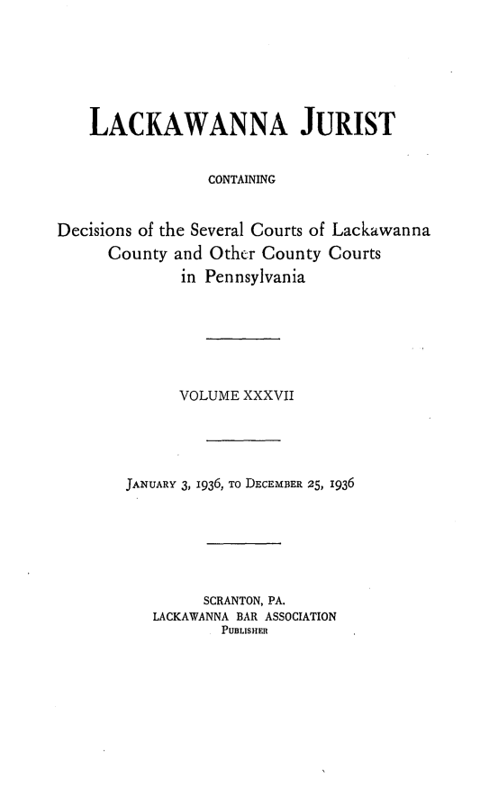 handle is hein.statereports/lackwj0037 and id is 1 raw text is: 







    LACKAWANNA JURIST


                 CONTAINING


Decisions of the Several Courts of Lackawanna
      County and Other County Courts
              in Pennsylvania







              VOLUME XXXVII





        JANUARY 3, 1936, To DECEMBER 25, 1936







                SCRANTON, PA.
           LACKAWANNA BAR ASSOCIATION
                  PUBLISHER


