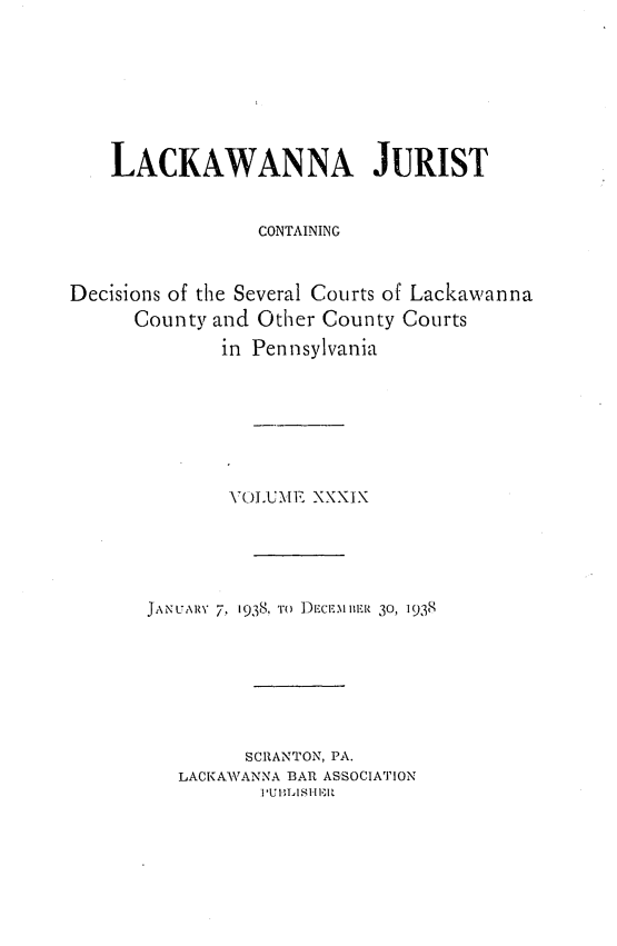 handle is hein.statereports/lackwj0039 and id is 1 raw text is: 








    LACKAWANNA JURIST


                 CONTAINING



Decisions of the Several Courts of Lackawanna
      County and Other County Courts
              in Pennsylvania







              VOLUME  XXXIX





       JANUARY 7, 1938, TO DEclEllBER 30, 1938







                SCRANTON, PA.
          LACKAWANNA BAR ASSOCIATION
                 P'Ul3 ISI'TA111'


