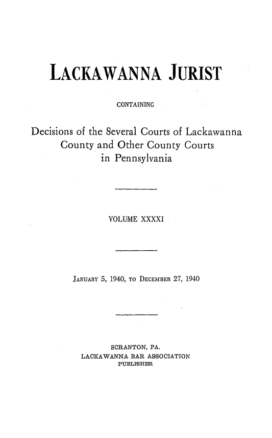 handle is hein.statereports/lackwj0041 and id is 1 raw text is: 







    LACKAWANNA JURIST


                 CONTAINING


Decisions of the Several Courts of Lackawanna
      County and Other County Courts
              in Pennsylvania






              VOLUME  XXXXI






        JANUARY 5, 1940, To DECEMBER 27, 1940







                SCRANTON, PA.
          LACKAWANNA BAR ASSOCIATION
                 PUBLISHER


