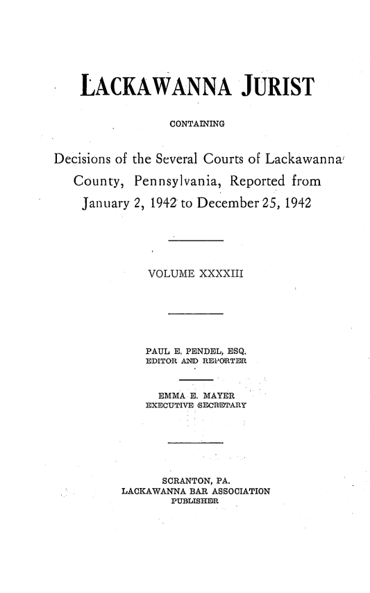 handle is hein.statereports/lackwj0043 and id is 1 raw text is: 








    LACKAWANNA JURIST


                 CONTAINING



Decisions of the Several Courts of Lackawanna,

   County,  Pennsylvania, Reported from

   January  2, 1942 to December 25, 1942






              VOLUME XXXXIII







              PAUL E. PENDEL, ESQ.
              EDITOR AND REPORTER



              EMMA  E. MAYER
              EXECUTIVE SECRETARY







                SCRANTON, PA.
          LACKAWANNA BAR ASSOCIATION
                 PUBLISHER


