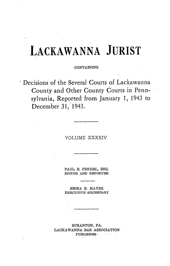 handle is hein.statereports/lackwj0044 and id is 1 raw text is: 











  LACKAWANNA JURIST


                 CONTAINING



Decisions of the Several Courts of Lackawanna

   County and Other County Courts in Penn-

   sylvania, Reported from January 1, 1943 to

   December 31,*1943.






              VOLUME XXXXIV






              PAUL E. PENDEL, ESQ.
              EDITOR AND REPORTER


              EMMA  E. MAYER
              EXECUTIVE 'SEORETARY







                SCRANTON, PA.
          LACKAWANNA BAR ASSOCIATION
                 PUBLISHER


