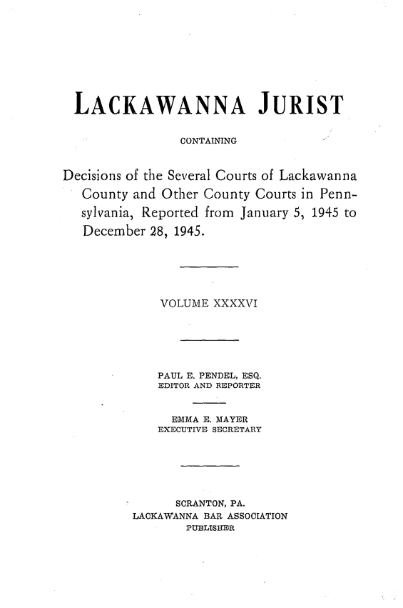 handle is hein.statereports/lackwj0046 and id is 1 raw text is: 










  LACKAWANNA JURIST


                CONTAINING



Decisions of the Several Courts of Lackawanna

   County and Other County Courts in Penn-

   sylvania, Reported from January 5, 1945 to

   December 28, 1945.






             VOLUME  XXXXVI






             PAUL E. PENDEL, ESQ.
             EDITOR AND REPORTER


               EMMA E. MAYER
             EXECUTIVE SECRETARY







                SCRANTON, PA.
          LACKAWANNA BAR ASSOCIATION
                 PUBLISHER


