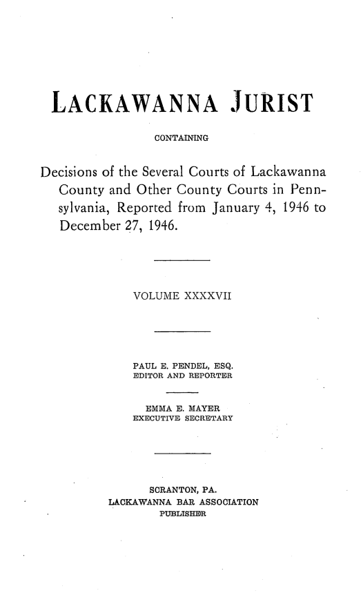 handle is hein.statereports/lackwj0047 and id is 1 raw text is: 










  LACKAWANNA JURIST


                 CONTAINING



Decisions of the Several Courts of Lackawanna

   County and Other County Courts in Penn-

   sylvania, Reported from January 4, 1946 to

   December 27, 1946.






             VOLUME  XXXXVII






             PAUL E. PENDEL, ESQ.
             EDITOR AND REPORTER


               EMMA E. MAYER
             EXECUTIVE SECRETARY






                SCRANTON, PA.
          LACKAWANNA BAR ASSOCIATION
                 PUBLISHER


