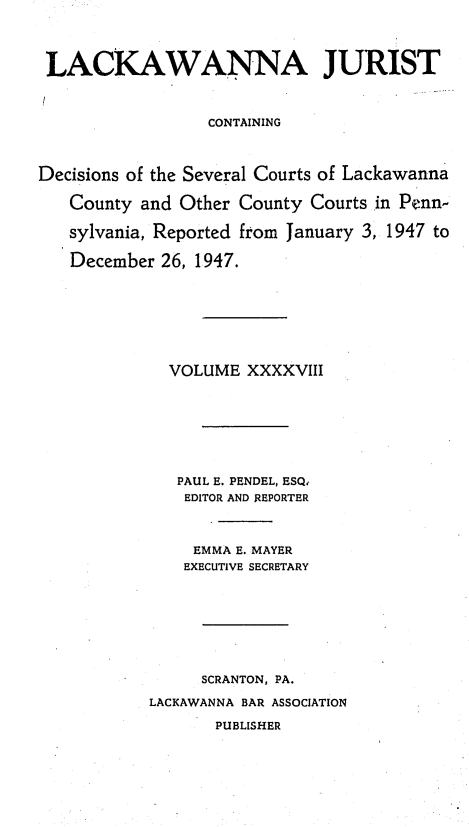 handle is hein.statereports/lackwj0048 and id is 1 raw text is: 




LACKAWANNA JURIST



                  CONTAINING



Decisions of the Several Courts of Lackawanna

   County  and Other County Courts in Penn-

   sylvania, Reported from January 3, 1947 to

   December  26, 1947.








              VOLUME  XXXXVIII








              PAUL E. PENDEL, ESQ.
              EDITOR AND REPORTER



                EMMA E. MAYER
                EXECUTIVE SECRETARY








                SCRANTON, PA.

           LACKAWANNA BAR ASSOCIATION

                  PUBLISHER


