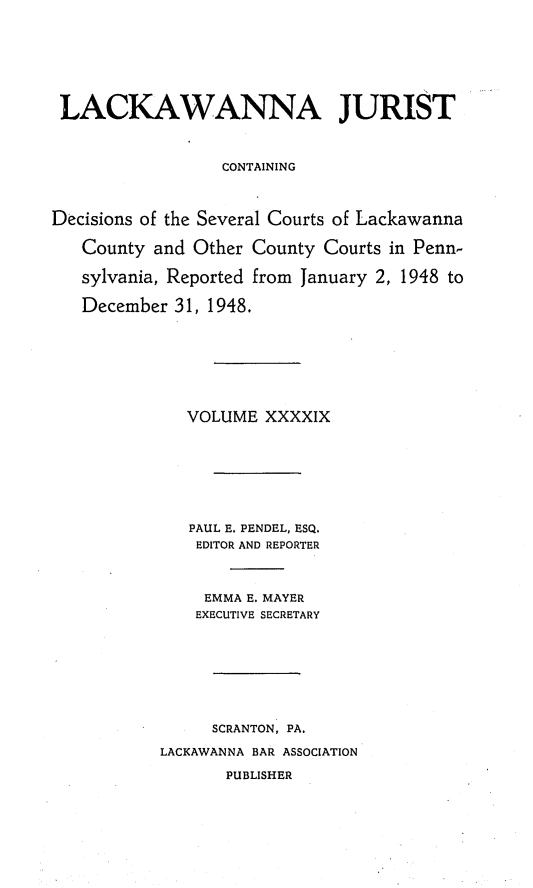 handle is hein.statereports/lackwj0049 and id is 1 raw text is: 







LACKAWANNA JURIST



                  CONTAINING



Decisions of the Several Courts of Lackawanna

   County  and Other County Courts in Penn-

   sylvania, Reported from January 2, 1948 to

   December  31, 1948.








              VOLUME  XXXXIX








              PAUL E. PENDEL, ESQ.
              EDITOR AND REPORTER



                EMMA E. MAYER
                EXECUTIVE SECRETARY








                SCRANTON, PA.

           LACKAWANNA BAR ASSOCIATION

                  PUBLISHER


