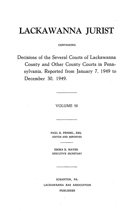 handle is hein.statereports/lackwj0050 and id is 1 raw text is: 










LACKAWANNA JURIST



                  CONTAINING




Decisions of the Several Courts of Lackawanna

   County  and Other County Courts in Penn-

   sylvania, Reported from January 7, 1949 to

   December  30, 1949.


VOLUME  50


   PAUL E. PENDEL, ESQ.
   EDITOR AND REPORTER



     EMMA E. MAYER
     EXECUTIVE SECRETARY








     SCRANTON, PA.

LACKAWANNA BAR ASSOCIATION

       PUBLISHER


