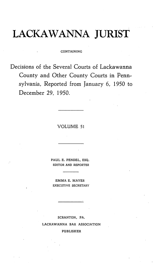 handle is hein.statereports/lackwj0051 and id is 1 raw text is: 








LACKAWANNA JURIST



                  CONTAINING



Decisions of the Several Courts of Lackawanna

   County and  Other County Courts in Penn-

   sylvania, Reported from January 6, 1950 to

   December  29, 1950.


VOLUME  51


   PAUL E. PENDEL, ESQ.
   EDITOR AND REPORTER



     EMMA E. MAYER
     EXECUTIVE SECRETARY








     SCRANTON, PA.

LACKAWANNA BAR ASSOCIATION

       PUBLISHER


