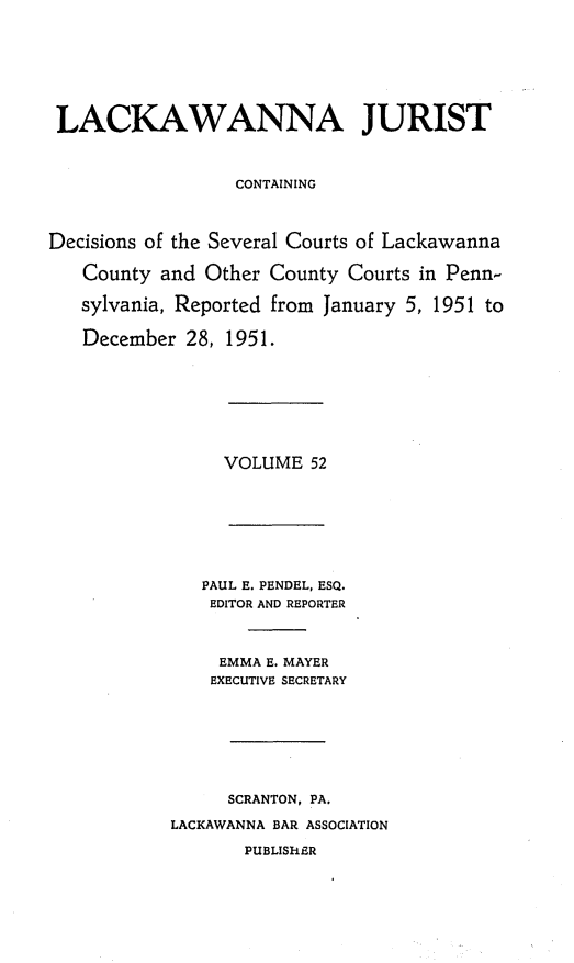 handle is hein.statereports/lackwj0052 and id is 1 raw text is: 







LACKAWANNA JURIST



                  CONTAINING



Decisions of the Several Courts of Lackawanna

   County  and Other County Courts in Penn-

   sylvania, Reported from January 5, 1951 to

   December  28, 1951.








                VOLUME   52








              PAUL E. PENDEL, ESQ.
              EDITOR AND REPORTER



                EMMA E. MAYER
                EXECUTIVE SECRETARY








                SCRANTON, PA.

           LACKAWANNA BAR ASSOCIATION

                  PUBLISHER


