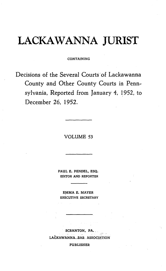 handle is hein.statereports/lackwj0053 and id is 1 raw text is: 









LACKAWANNA JURIST



                  CONTAINING



Decisions of the Several Courts -of Lackawanna

   County and  Other County Courts in Penn-

   sylvania, Reported from January 4, 1952, to

   December  26, 1952.








                VOLUME   53








              PAUL E. PENDEL, ESQ.
              EDITOR AND REPORTER



                EMMA E. MAYER
                EXECUTIVE SECRETARY







                SCRANTON, PA.

           LACKAWANNA-BAR, ASSOCIATION

                  PUBLISHER


