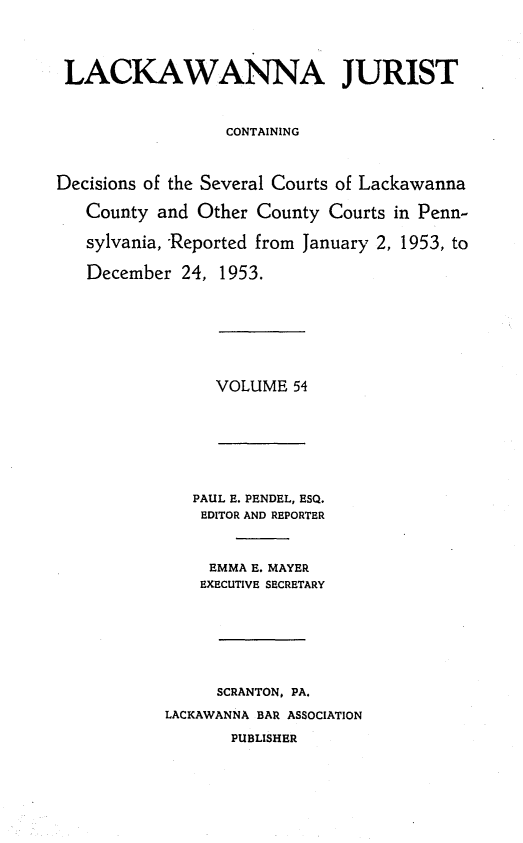 handle is hein.statereports/lackwj0054 and id is 1 raw text is: 




LACKAWANNA JURIST



                  CONTAINING



Decisions of the Several Courts of Lackawanna

   County  and Other County Courts in Penn-

   sylvania, Reported from January 2, 1953, to

   December  24, 1953.


VOLUME  54


   PAUL E. PENDEL, ESQ.
   EDITOR AND REPORTER



     EMMA E. MAYER
     EXECUTIVE SECRETARY








     SCRANTON, PA.

LACKAWANNA BAR ASSOCIATION

       PUBLISHER


