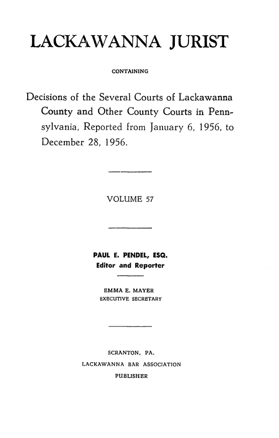 handle is hein.statereports/lackwj0057 and id is 1 raw text is: 




LACKAWANNA JURIST


                  CONTAINING


Decisions of the Several Courts of Lackawanna

   County and  Other County Courts in Penn-

   sylvania, Reported from January 6, 1956, to

   December  28, 1956.


VOLUME  57


  PAUL E. PENDEL, ESQ.
  Editor and Reporter


     EMMA E. MAYER
     EXECUTIVE SECRETARY






     SCRANTON, PA.
LACKAWANNA BAR ASSOCIATION
       PUBLISHER


