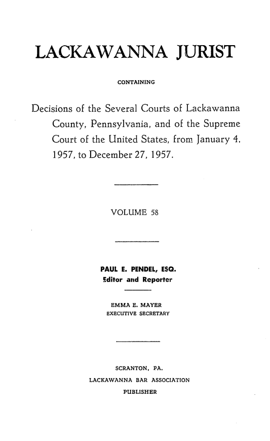 handle is hein.statereports/lackwj0058 and id is 1 raw text is: 





LACKAWANNA JURIST


                 CONTAINING


Decisions of the Several Courts of Lackawanna

    County, Pennsylvania, and of the Supreme

    Court of the United States, from January 4,

    1957, to December 27, 1957.






                VOLUME  58






              PAUL E. PENDEL, ESQ.
              Editor and Reporter


                EMMA E. MAYER
                EXECUTIVE SECRETARY






                SCRANTON, PA.
            LACKAWANNA BAR ASSOCIATION
                   PUBLISHER


